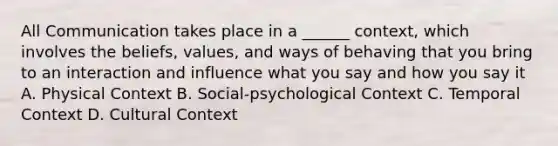 All Communication takes place in a ______ context, which involves the beliefs, values, and ways of behaving that you bring to an interaction and influence what you say and how you say it A. Physical Context B. Social-psychological Context C. Temporal Context D. Cultural Context