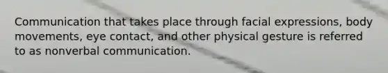 Communication that takes place through facial expressions, body movements, eye contact, and other physical gesture is referred to as nonverbal communication.