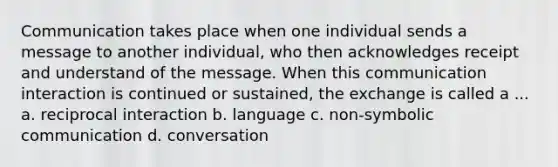 Communication takes place when one individual sends a message to another individual, who then acknowledges receipt and understand of the message. When this communication interaction is continued or sustained, the exchange is called a ... a. reciprocal interaction b. language c. non-symbolic communication d. conversation