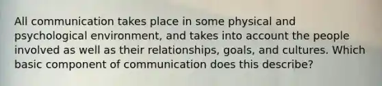 All communication takes place in some physical and psychological environment, and takes into account the people involved as well as their relationships, goals, and cultures. Which basic component of communication does this describe?