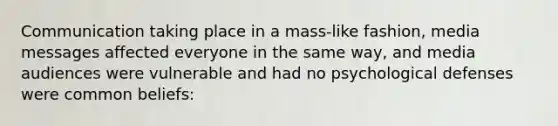 Communication taking place in a mass-like fashion, media messages affected everyone in the same way, and media audiences were vulnerable and had no psychological defenses were common beliefs: