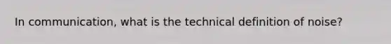 In communication, what is the technical definition of noise?