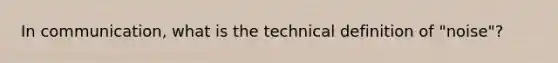 In communication, what is the technical definition of "noise"?