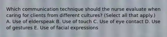 Which communication technique should the nurse evaluate when caring for clients from different​ cultures? (Select all that​ apply.) A. Use of elderspeak B. Use of touch C. Use of eye contact D. Use of gestures E. Use of facial expressions