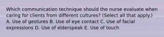 Which communication technique should the nurse evaluate when caring for clients from different​ cultures? (Select all that​ apply.) A. Use of gestures B. Use of eye contact C. Use of facial expressions D. Use of elderspeak E. Use of touch