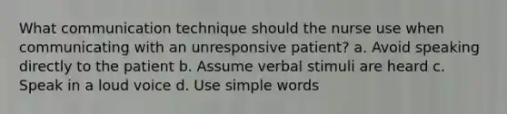 What communication technique should the nurse use when communicating with an unresponsive patient? a. Avoid speaking directly to the patient b. Assume verbal stimuli are heard c. Speak in a loud voice d. Use simple words