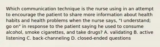 Which communication technique is the nurse using in an attempt to encourage the patient to share more information about health habits and health problems when the nurse says, "I understand; go on" in response to the patient saying he used to consume alcohol, smoke cigarettes, and take drugs? A. validating B. active listening C. back-channeling D. closed-ended questions