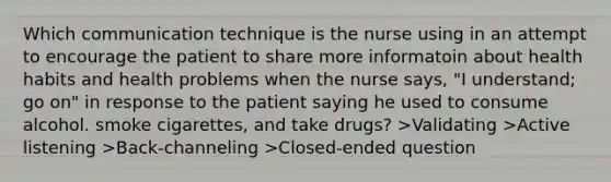 Which communication technique is the nurse using in an attempt to encourage the patient to share more informatoin about health habits and health problems when the nurse says, "I understand; go on" in response to the patient saying he used to consume alcohol. smoke cigarettes, and take drugs? >Validating >Active listening >Back-channeling >Closed-ended question