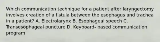 Which communication technique for a patient after laryngectomy involves creation of a fistula between the esophagus and trachea in a patient? A. Electrolarynx B. Esophageal speech C. Transesophageal puncture D. Keyboard- based communication program