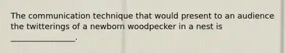 The communication technique that would present to an audience the twitterings of a newborn woodpecker in a nest is ________________.