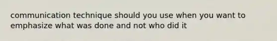 communication technique should you use when you want to emphasize what was done and not who did it