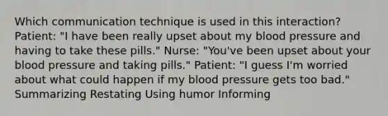 Which communication technique is used in this interaction? Patient: "I have been really upset about my blood pressure and having to take these pills." Nurse: "You've been upset about your blood pressure and taking pills." Patient: "I guess I'm worried about what could happen if my blood pressure gets too bad." Summarizing Restating Using humor Informing