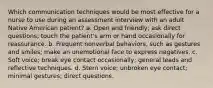 Which communication techniques would be most effective for a nurse to use during an assessment interview with an adult Native American patient? a. Open and friendly; ask direct questions; touch the patient's arm or hand occasionally for reassurance. b. Frequent nonverbal behaviors, such as gestures and smiles; make an unemotional face to express negatives. c. Soft voice; break eye contact occasionally; general leads and reflective techniques. d. Stern voice; unbroken eye contact; minimal gestures; direct questions.