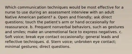 Which communication techniques would be most effective for a nurse to use during an assessment interview with an adult Native American patient? a. Open and friendly; ask direct questions; touch the patient's arm or hand occasionally for reassurance. b. Frequent nonverbal behaviors, such as gestures and smiles; make an unemotional face to express negatives. c. Soft voice; break eye contact occasionally; general leads and reflective techniques. d. Stern voice; unbroken eye contact; minimal gestures; direct questions.