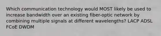 Which communication technology would MOST likely be used to increase bandwidth over an existing fiber-optic network by combining multiple signals at different wavelengths? LACP ADSL FCoE DWDM