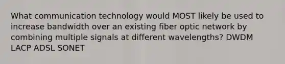 What communication technology would MOST likely be used to increase bandwidth over an existing fiber optic network by combining multiple signals at different wavelengths? DWDM LACP ADSL SONET