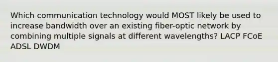 Which communication technology would MOST likely be used to increase bandwidth over an existing fiber-optic network by combining multiple signals at different wavelengths? LACP FCoE ADSL DWDM