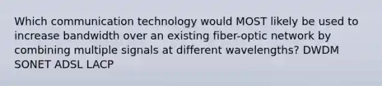 Which communication technology would MOST likely be used to increase bandwidth over an existing fiber-optic network by combining multiple signals at different wavelengths? DWDM SONET ADSL LACP