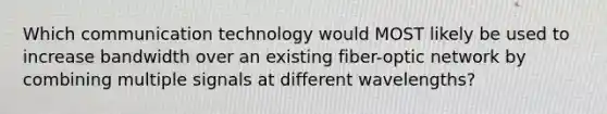 Which communication technology would MOST likely be used to increase bandwidth over an existing fiber-optic network by combining multiple signals at different wavelengths?