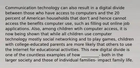 Communication technology can also result in a digital divide between those who have access to computers and the 20 percent of American households that don't and hence cannot access the benefits computer use, such as filling out online job applications. Also, among children wtih computer access, it is now being shown that while all children use computer technology mostly social networking and to play games, children with college-educated parents are more likely that others to use the Internet for educational activities. This new digital divide is one of the countless examples of how _________- both in the larger society and those of individual families- impact family life.