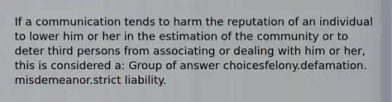 If a communication tends to harm the reputation of an individual to lower him or her in the estimation of the community or to deter third persons from associating or dealing with him or her, this is considered a:​ Group of answer choices​felony.​defamation.​misdemeanor.​strict liability.