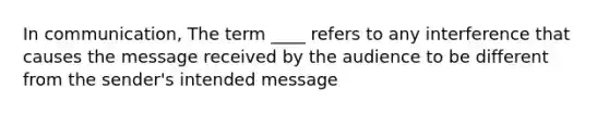 In communication, The term ____ refers to any interference that causes the message received by the audience to be different from the sender's intended message