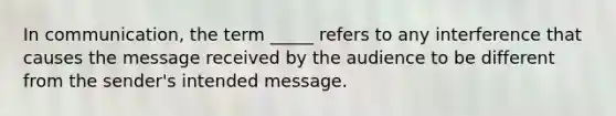 In communication, the term _____ refers to any interference that causes the message received by the audience to be different from the sender's intended message.​