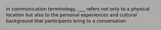 in communication terminology, ___ refers not only to a physical location but also to the personal experiences and cultural background that participants bring to a conversation