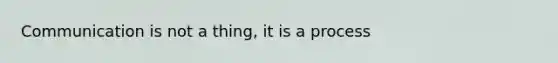 Communication is not a thing, it is a process