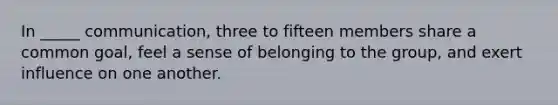 In _____ communication, three to fifteen members share a common goal, feel a sense of belonging to the group, and exert influence on one another.