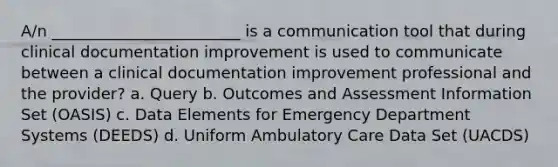 A/n ________________________ is a communication tool that during clinical documentation improvement is used to communicate between a clinical documentation improvement professional and the provider? a. Query b. Outcomes and Assessment Information Set (OASIS) c. Data Elements for Emergency Department Systems (DEEDS) d. Uniform Ambulatory Care Data Set (UACDS)