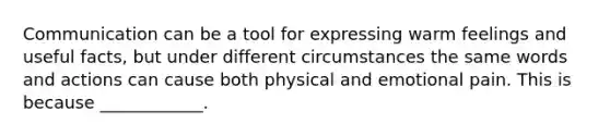 Communication can be a tool for expressing warm feelings and useful facts, but under different circumstances the same words and actions can cause both physical and emotional pain. This is because ____________.