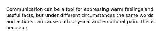 Communication can be a tool for expressing warm feelings and useful facts, but under different circumstances the same words and actions can cause both physical and emotional pain. This is because: