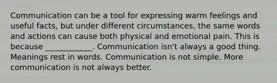 Communication can be a tool for expressing warm feelings and useful facts, but under different circumstances, the same words and actions can cause both physical and emotional pain. This is because ____________. Communication isn't always a good thing. Meanings rest in words. Communication is not simple. More communication is not always better.