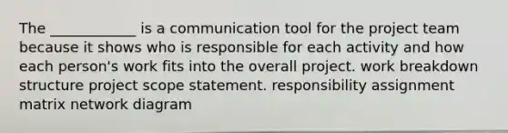 The ____________ is a communication tool for the <a href='https://www.questionai.com/knowledge/kZEoBxJj0L-project-team' class='anchor-knowledge'>project team</a> because it shows who is responsible for each activity and how each person's work fits into the overall project. <a href='https://www.questionai.com/knowledge/kH823cgklB-work-breakdown-structure' class='anchor-knowledge'>work breakdown structure</a> project scope statement. responsibility assignment matrix <a href='https://www.questionai.com/knowledge/kev1N0a0V5-network-diagram' class='anchor-knowledge'>network diagram</a>