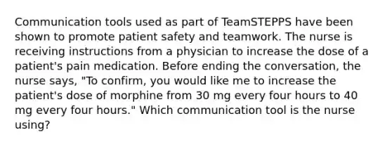 Communication tools used as part of TeamSTEPPS have been shown to promote patient safety and teamwork. The nurse is receiving instructions from a physician to increase the dose of a patient's pain medication. Before ending the conversation, the nurse says, "To confirm, you would like me to increase the patient's dose of morphine from 30 mg every four hours to 40 mg every four hours." Which communication tool is the nurse using?