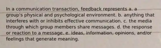 In a communication transaction, feedback represents a. a group's physical and psychological environment. b. anything that interferes with or inhibits effective communication. c. the media through which group members share messages. d. the response or reaction to a message. e. ideas, information, opinions, and/or feelings that generate meaning.