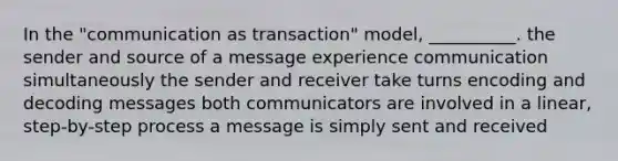 In the "communication as transaction" model, __________. the sender and source of a message experience communication simultaneously the sender and receiver take turns encoding and decoding messages both communicators are involved in a linear, step-by-step process a message is simply sent and received