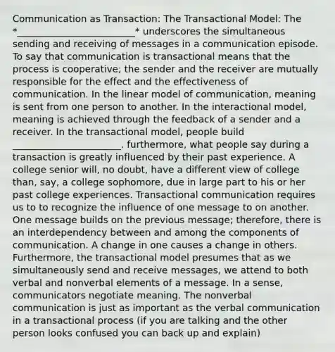 Communication as Transaction: The Transactional Model: The *_________________________* underscores the simultaneous sending and receiving of messages in a communication episode. To say that communication is transactional means that the process is cooperative; the sender and the receiver are mutually responsible for the effect and the effectiveness of communication. In the linear model of communication, meaning is sent from one person to another. In the interactional model, meaning is achieved through the feedback of a sender and a receiver. In the transactional model, people build _______________________. furthermore, what people say during a transaction is greatly influenced by their past experience. A college senior will, no doubt, have a different view of college than, say, a college sophomore, due in large part to his or her past college experiences. Transactional communication requires us to to recognize the influence of one message to on another. One message builds on the previous message; therefore, there is an interdependency between and among the components of communication. A change in one causes a change in others. Furthermore, the transactional model presumes that as we simultaneously send and receive messages, we attend to both verbal and nonverbal elements of a message. In a sense, communicators negotiate meaning. The nonverbal communication is just as important as the verbal communication in a transactional process (if you are talking and the other person looks confused you can back up and explain)