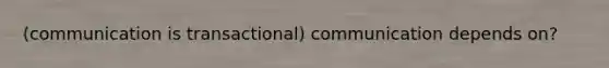 (communication is transactional) communication depends on?