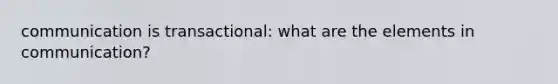 communication is transactional: what are the elements in communication?