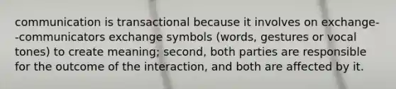 communication is transactional because it involves on exchange--communicators exchange symbols (words, gestures or vocal tones) to create meaning; second, both parties are responsible for the outcome of the interaction, and both are affected by it.