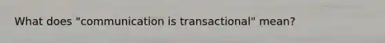 What does "communication is transactional" mean?