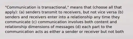 "Communication is transactional," means that (choose all that apply): (a) senders transmit to receivers, but not vice versa (b) senders and receivers enter into a relationship any time they communicate (c) communication involves both content and relationship dimensions of messages (d) each part to the communication acts as either a sender or receiver but not both