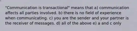 "Communication is transactional" means that a) communication affects all parties involved. b) there is no field of experience when communicating. c) you are the sender and your partner is the receiver of messages. d) all of the above e) a and c only