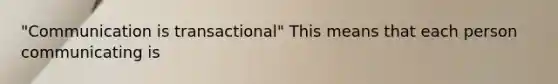 "Communication is transactional" This means that each person communicating is