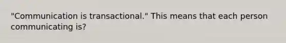 "Communication is transactional." This means that each person communicating is?