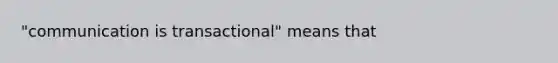 "communication is transactional" means that