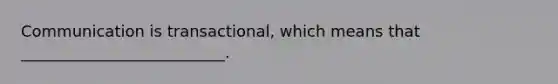 Communication is transactional, which means that __________________________.