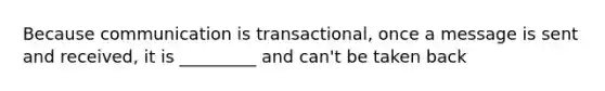 Because communication is transactional, once a message is sent and received, it is _________ and can't be taken back